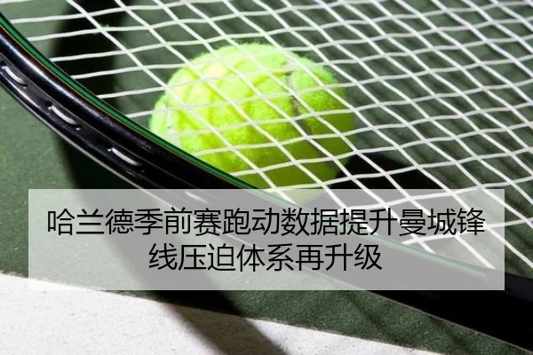 哈兰德季前赛跑动数据提升曼城锋线压迫体系再升级