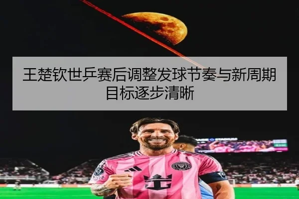王楚钦世乒赛后调整发球节奏与新周期目标逐步清晰